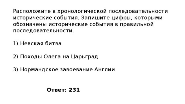 Расположите в хро­но­ло­ги­че­ской по­сле­до­ва­тель­но­сти ис­то­ри­че­ские события. За­пи­ши­те цифры, ко­то­ры­ми обо­зна­че­ны ис­то­ри­че­ские со­бы­тия в пра­виль­ной последовательности. 1) Невская битва 2) Походы Олега на Царьград 3) Нормандское за­во­е­ва­ние Англии Ответ: 231 