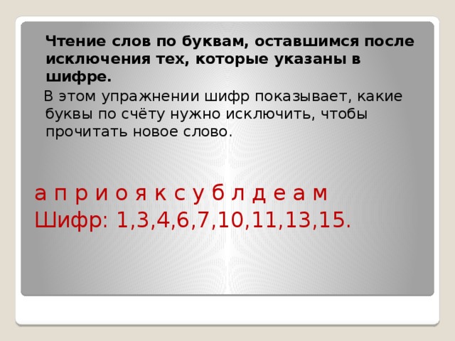  Чтение слов по буквам, оставшимся после исключения тех, которые указаны в шифре.  В этом упражнении шифр показывает, какие буквы по счёту нужно исключить, чтобы прочитать новое слово. а п р и о я к с у б л д е а м Шифр: 1,3,4,6,7,10,11,13,15. 