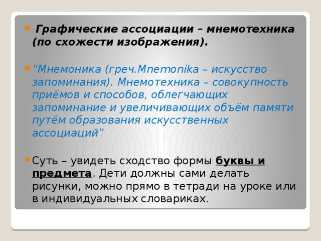  Графические ассоциации – мнемотехника (по схожести изображения). “ Мнемоника (греч.Mnemonika – искусство запоминания). Мнемотехника – совокупность приёмов и способов, облегчающих запоминание и увеличивающих объём памяти путём образования искусственных ассоциаций” Суть – увидеть сходство формы буквы и предмета . Дети должны сами делать рисунки, можно прямо в тетради на уроке или в индивидуальных словариках. 