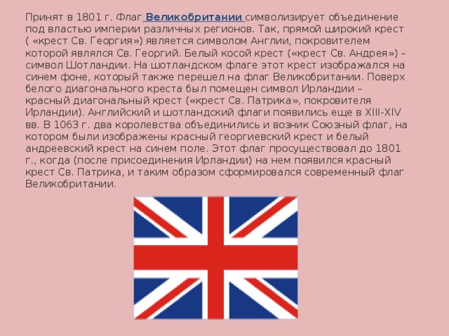 Принят в 1801 г. Флаг  Великобритании  символизирует объединение под властью империи различных регионов. Так, прямой широкий крест ( « крест Св. Георгия » ) является символом Англии, покровителем которой являлся Св. Георгий. Белый косой крест ( « крест Св. Андрея » ) – символ Шотландии. На шотландском флаге этот крест изображался на синем фоне, который также перешел на флаг Великобритании. Поверх белого диагонального креста был помещен символ Ирландии – красный диагональный крест ( « крест Св. Патрика » , покровителя Ирландии). Английский и шотландский флаги появились еще в XIII-XIV вв. В 1063 г. два королевства объединились и возник Союзный флаг, на котором были изображены красный георгиевский крест и белый андреевский крест на синем поле. Этот флаг просуществовал до 1801 г., когда (после присоединения Ирландии) на нем появился красный крест Св. Патрика, и таким образом сформировался современный флаг Великобритании. 