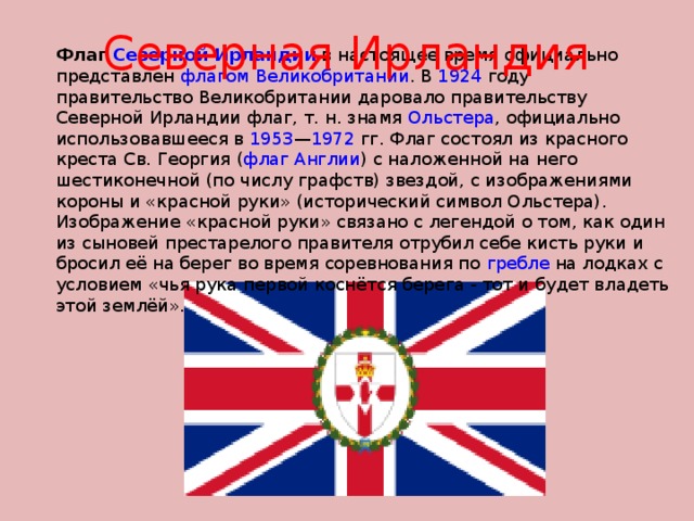 Северная Ирландия Флаг Северной Ирландии в настоящее время официально представлен флагом Великобритании . В 1924 году правительство Великобритании даровало правительству Северной Ирландии флаг, т. н. знамя Ольстера , официально использовавшееся в 1953 — 1972 гг. Флаг состоял из красного креста Св. Георгия ( флаг Англии ) с наложенной на него шестиконечной (по числу графств) звездой, с изображениями короны и «красной руки» (исторический символ Ольстера). Изображение «красной руки» связано с легендой о том, как один из сыновей престарелого правителя отрубил себе кисть руки и бросил её на берег во время соревнования по гребле на лодках с условием «чья рука первой коснётся берега - тот и будет владеть этой землёй». 