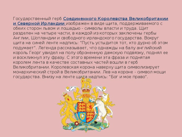 Государственный герб Соединенного Королевства Великобритании и Северной Ирландии  изображен в виде щита, поддерживаемого с обеих сторон львом и лошадью - символы власти и труда. Щит разделен на четыре части, в каждой из которых заключены гербы Англии, Шотландии и свободного ирландского государства. Вокруг щита на синей ленте надпись: 