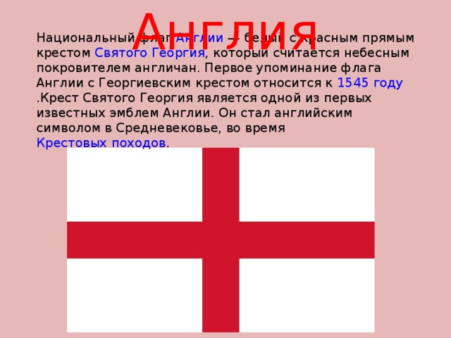Англия Национальный флаг Англии — белый с красным прямым крестом Святого Георгия , который считается небесным покровителем англичан. Первое упоминание флага Англии с Георгиевским крестом относится к 1545 году .Крест Святого Георгия является одной из первых известных эмблем Англии. Он стал английским символом в Средневековье, во время Крестовых походов . 