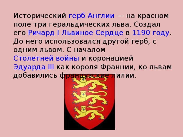 Исторический герб  Англии  — на красном поле три геральдических льва. Создал его Ричард I Львиное Сердце в 1190 году . До него использовался другой герб, с одним львом. С началом Столетней войны и коронацией Эдуарда III как короля Франции, ко львам добавились французские лилии. 