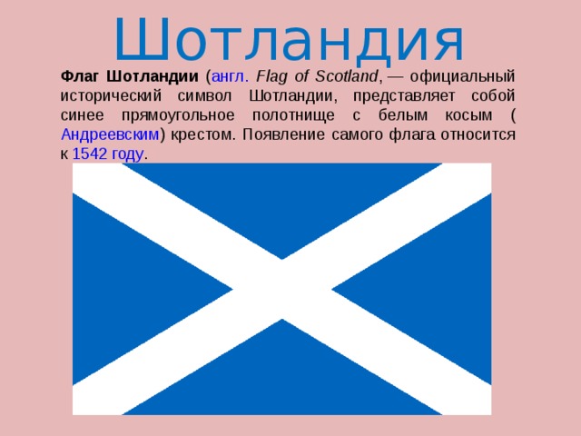 Шотландия  Флаг Шотландии ( англ.  Flag of Scotland , — официальный исторический символ Шотландии, представляет собой синее прямоугольное полотнище с белым косым ( Андреевским ) крестом. Появление самого флага относится к 1542 году . 
