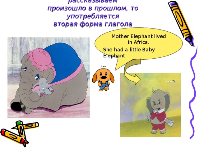 Если действие, о котором мы рассказываем  произошло в прошлом, то употребляется  вторая форма глагола Mother Elephant lived in Africa. She had a little Baby Elephant 