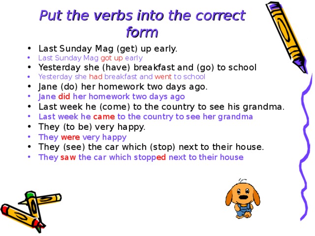 Put the verbs into the  correct form Last Sunday Mag (get) up early. Last Sunday Mag got up early Yesterday she (have) breakfast and (go) to school  Yesterday she had breakfast and went to school Jane (do) her homework two days ago. Jane did her homework two days ago Last week he (come) to the country to see his grandma. Last week he came to the country to see her grandma They (to be) very happy. They were very happy They (see) the car which (stop) next to their house. They saw the car which stopp ed next to their house  
