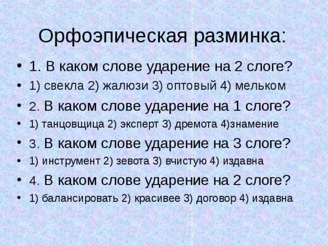 Орфоэпическая разминка: 1. В каком слове ударение на 2 слоге? 1) свекла 2) жалюзи 3) оптовый 4) мельком 2. В каком слове ударение на 1 слоге? 1) танцовщица 2) эксперт 3) дремота 4)знамение 3. В каком слове ударение на 3 слоге? 1) инструмент 2) зевота 3) вчистую 4) издавна 4. В каком слове ударение на 2 слоге? 1) балансировать 2) красивее 3) договор 4) издавна  