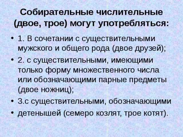 Собирательные числительные (двое, трое) могут употребляться: 1. В сочетании с существительными мужского и общего рода (двое друзей); 2. с существительными, имеющими только форму множественного числа или обозначающими парные предметы (двое ножниц); 3.с существительными, обозначающими детенышей (семеро козлят, трое котят). 