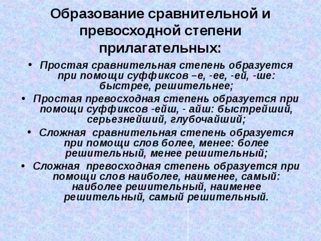 Образование сравнительной и превосходной степени прилагательных: Простая сравнительная степень образуется при помощи суффиксов –е, -ее, -ей, -ше: быстрее, решительнее; Простая превосходная степень образуется при помощи суффиксов -ейш, - айш: быстрейший, серьезнейший, глубочайший; Сложная сравнительная степень образуется при помощи слов более, менее: более решительный, менее решительный; Сложная превосходная степень образуется при помощи слов наиболее, наименее, самый: наиболее решительный, наименее решительный, самый решительный. 