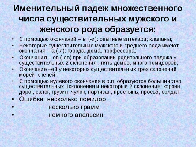 Именительный падеж множественного числа существительных мужского и женского рода образуется: С помощью окончаний – ы (-и): опытные аптекари; клапаны; Некоторые существительные мужского и среднего рода имеют окончания – а (-я): города, дома, профессора; Окончания – ов (-ев) при образовании родительного падежа у существительных 2 склонения : пять домов, много помидоров; Окончание –ей у некоторых существительных трех склонений : морей, степей; С помощью нулевого окончания в р.п. образуются большинство существительных 1склонения и некоторые 2 склонения: корзин, дорог, сапог, грузин, чулок, партизан, простынь, просьб, солдат. Ошибки: несколько помидор  несколько грамм  немного апельсин 