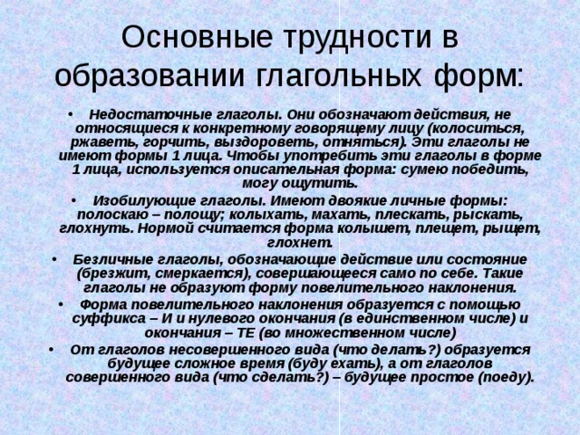 Основные трудности в образовании глагольных форм: Недостаточные глаголы. Они обозначают действия, не относящиеся к конкретному говорящему лицу (колоситься, ржаветь, горчить, выздороветь, отняться). Эти глаголы не имеют формы 1 лица. Чтобы употребить эти глаголы в форме 1 лица, используется описательная форма: сумею победить, могу ощутить. Изобилующие глаголы. Имеют двоякие личные формы: полоскаю – полощу; колыхать, махать, плескать, рыскать, глохнуть. Нормой считается форма колышет, плещет, рыщет, глохнет. Безличные глаголы, обозначающие действие или состояние (брезжит, смеркается), совершающееся само по себе. Такие глаголы не образуют форму повелительного наклонения. Форма повелительного наклонения образуется с помощью суффикса – И и нулевого окончания (в единственном числе) и окончания – ТЕ (во множественном числе) От глаголов несовершенного вида (что делать?) образуется будущее сложное время (буду ехать), а от глаголов совершенного вида (что сделать?) – будущее простое (поеду). 