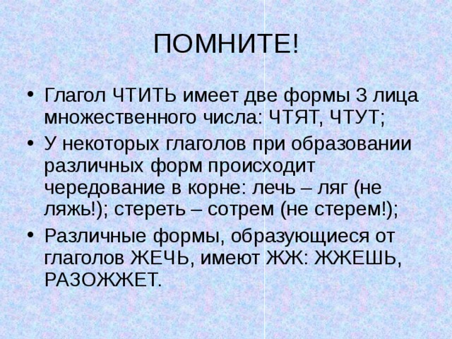 ПОМНИТЕ! Глагол ЧТИТЬ имеет две формы 3 лица множественного числа: ЧТЯТ, ЧТУТ; У некоторых глаголов при образовании различных форм происходит чередование в корне: лечь – ляг (не ляжь!); стереть – сотрем (не стерем!); Различные формы, образующиеся от глаголов ЖЕЧЬ, имеют ЖЖ: ЖЖЕШЬ, РАЗОЖЖЕТ. 