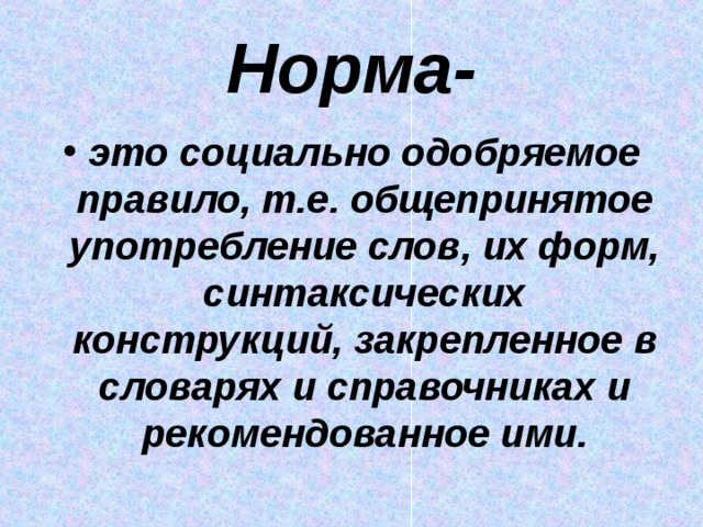 Норма- это социально одобряемое правило, т.е. общепринятое употребление слов, их форм, синтаксических конструкций, закрепленное в словарях и справочниках и рекомендованное ими. 