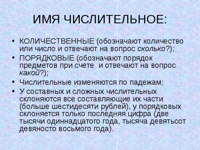 ИМЯ ЧИСЛИТЕЛЬНОЕ: КОЛИЧЕСТВЕННЫЕ (обозначают количество или число и отвечают на вопрос сколько ?); ПОРЯДКОВЫЕ (обозначают порядок предметов при счете и отвечают на вопрос какой ?); Числительные изменяются по падежам; У составных и сложных числительных склоняются все составляющие их части (больше шестидесяти рублей), у порядковых склоняется только последняя цифра (две тысячи одиннадцатого года, тысяча девятьсот девяносто восьмого года). 