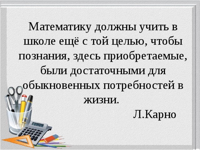   Математику должны учить в школе ещё с той целью, чтобы познания, здесь приобретаемые, были достаточными для обыкновенных потребностей в жизни.  Л.Карно     