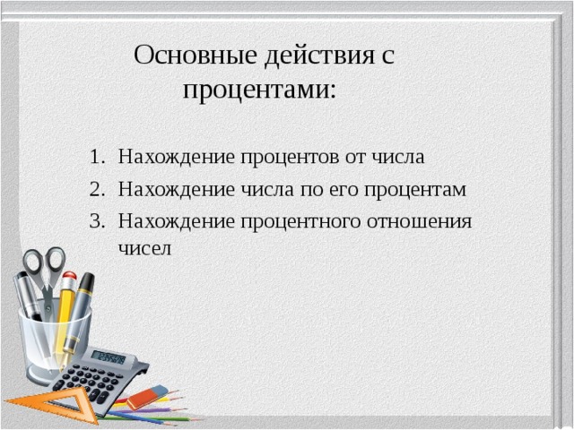 Основные действия с процентами: Нахождение процентов от числа Нахождение числа по его процентам Нахождение процентного отношения чисел 