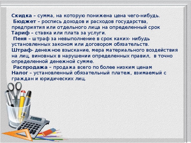 Скидка – сумма, на которую понижена цена чего-нибудь.   Бюджет – роспись доходов и расходов государства, предприятия или отдельного лица на определенный срок  Тариф – ставка или плата за услуги.  Пеня – штраф за невыполнение в срок каких- нибудь установленных законом или договором обязательств.  Штраф - денежное взыскание, мера материального воздействия на лиц, виновных в нарушении определенных правил, в точно определенной денежной сумме.   Распродажа – продажа всего по более низким ценам  Налог – установленный обязательный платеж, взимаемый с граждан и юридических лиц.   