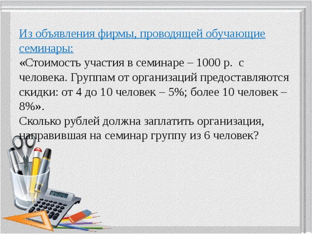 Из объявления фирмы, проводящей обучающие семинары:  «Стоимость участия в семинаре – 1000 р. с человека. Группам от организаций предоставляются скидки: от 4 до 10 человек – 5%; более 10 человек – 8%».  Сколько рублей должна заплатить организация, направившая на семинар группу из 6 человек?       