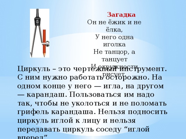  Загадка Он не ёжик и не ёлка, У него одна иголка Не танцор, а танцует И окружности рисует. Циркуль – это чертежный инструмент. С ним нужно работать осторожно. На одном конце у него — игла, на другом — карандаш. Пользоваться им надо так, чтобы не уколоться и не поломать грифель карандаша. Нельзя подносить циркуль иглой к лицу и нельзя передавать циркуль соседу “иглой вперед”. 