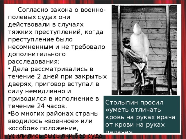  Согласно закона о военно-полевых судах они действовали в случаях тяжких преступлений, когда преступление было несомненным и не требовало дополнительного расследования:  Дела рассматривались в течение 2 дней при закрытых дверях, приговор вступал в силу немедленно и приводился в исполнение в течение 24 часов. Во многих районах страны вводилось «военное» или «особое» положение, усилились высылки без суда и следствия. Закрыты некоторые газеты, профсоюзы.  Столыпин просил  «уметь отличать кровь на руках врача от крови на руках палача». 