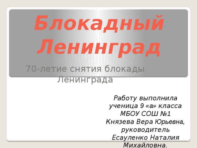 . Блокадный Ленинград 70-летие снятия блокады Ленинграда Работу выполнила ученица 9 «а» класса МБОУ СОШ № 1 Князева Вера Юрьевна , руководитель Есауленко Наталия Михайловна. 