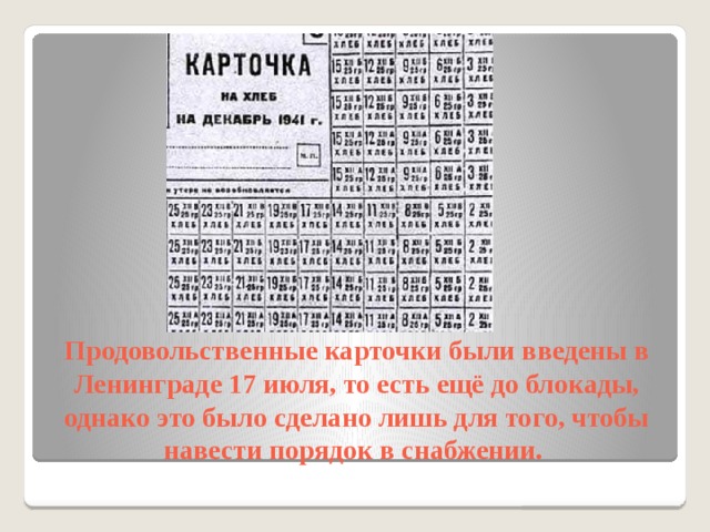 Продовольственные карточки были введены в Ленинграде 17 июля, то есть ещё до блокады, однако это было сделано лишь для того, чтобы навести порядок в снабжении. 