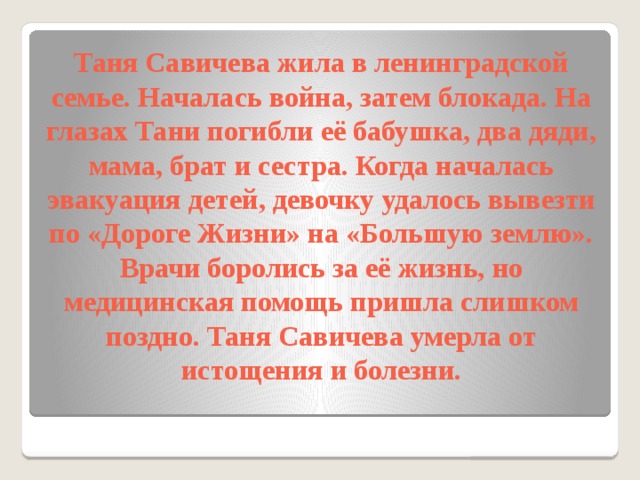 Таня Савичева жила в ленинградской семье. Началась война, затем блокада. На глазах Тани погибли её бабушка, два дяди, мама, брат и сестра. Когда началась эвакуация детей, девочку удалось вывезти по «Дороге Жизни» на «Большую землю». Врачи боролись за её жизнь, но медицинская помощь пришла слишком поздно. Таня Савичева умерла от истощения и болезни.   