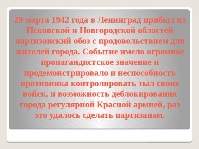 29 марта 1942 года в Ленинград прибыл из Псковской и Новгородской областей партизанский обоз с продовольствием для жителей города. Событие имело огромное пропагандистское значение и продемонстрировало и неспособность противника контролировать тыл своих войск, и возможность деблокирования города регулярной Красной армией, раз это удалось сделать партизанам.   