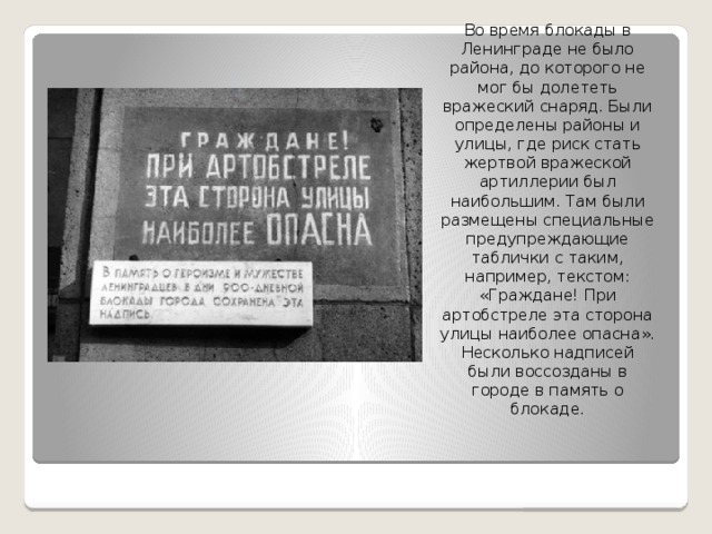 Во время блокады в Ленинграде не было района, до которого не мог бы долететь вражеский снаряд. Были определены районы и улицы, где риск стать жертвой вражеской артиллерии был наибольшим. Там были размещены специальные предупреждающие таблички с таким, например, текстом: «Граждане! При артобстреле эта сторона улицы наиболее опасна». Несколько надписей были воссозданы в городе в память о блокаде. 