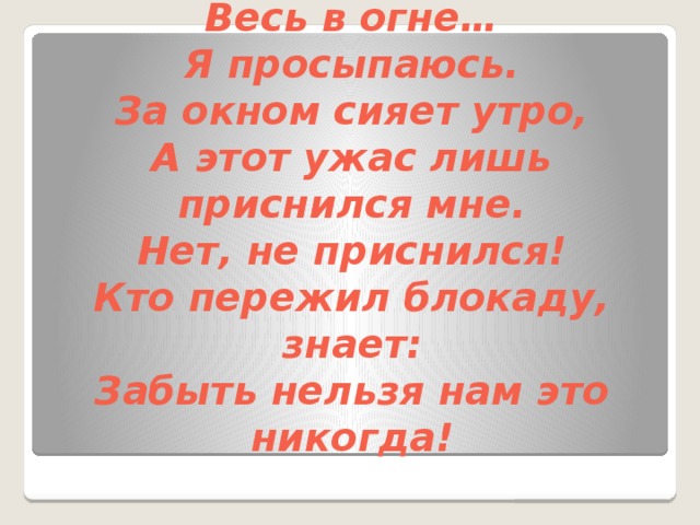 Сирена воет, и снаряды рвутся,  И мой любимый город  Весь в огне…  Я просыпаюсь.  За окном сияет утро,  А этот ужас лишь приснился мне.  Нет, не приснился!  Кто пережил блокаду, знает:  Забыть нельзя нам это никогда! 