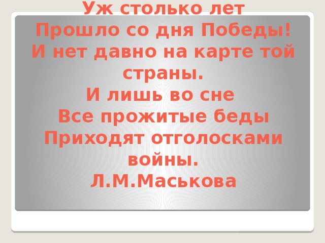 Уж столько лет  Прошло со дня Победы!  И нет давно на карте той страны.  И лишь во сне  Все прожитые беды  Приходят отголосками войны.  Л.М.Маськова   