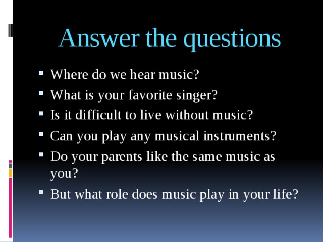 Answer the questions Where do we hear music? What is your favorite singer? Is it difficult to live without music? Can you play any musical instruments? Do your parents like the same music as you? But what role does music play in your life? 