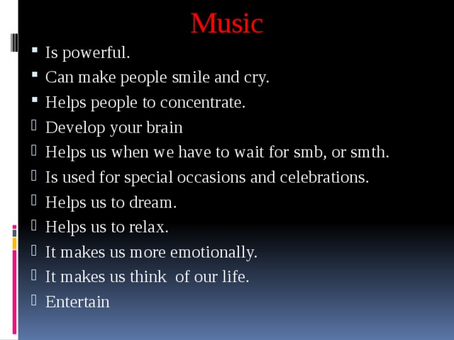 Music Is powerful. Can make people smile and cry. Helps people to concentrate. Develop your brain Helps us when we have to wait for smb, or smth. Is used for special occasions and celebrations. Helps us to dream. Helps us to relax. It makes us more emotionally. It makes us think of our life. Entertain 