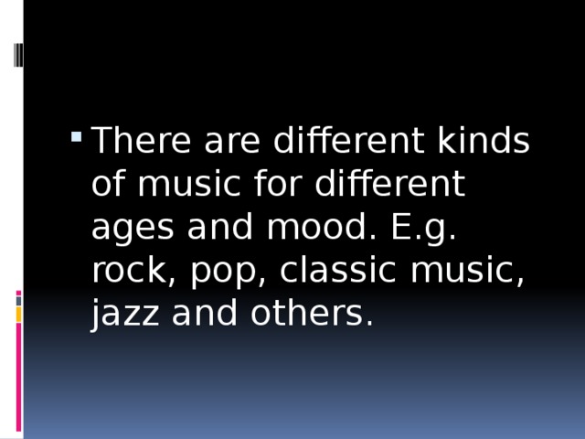 There are different kinds of music for different ages and mood. E.g. rock, pop, classic music, jazz and others. 
