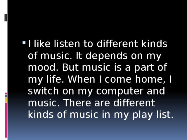 I like listen to different kinds of music. It depends on my mood. But music is a part of my life. When I come home, I switch on my computer and music. There are different kinds of music in my play list. 
