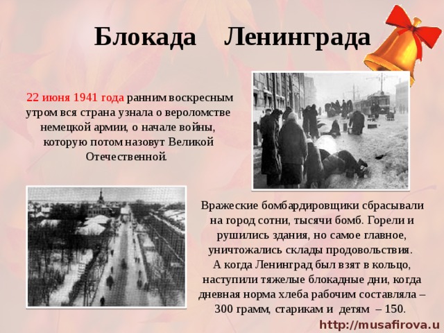 Блокада Ленинграда  22 июня 1941 года ранним воскресным утром вся страна узнала о вероломстве немецкой армии, о начале войны, которую потом назовут Великой Отечественной. Вражеские бомбардировщики сбрасывали на город сотни, тысячи бомб. Горели и рушились здания, но самое главное, уничтожались склады продовольствия. А когда Ленинград был взят в кольцо, наступили тяжелые блокадные дни, когда дневная норма хлеба рабочим составляла – 300 грамм, старикам и детям – 150. 
