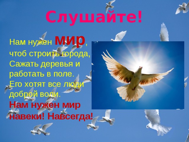 Слушайте! Нам нужен мир , чтоб строить города,   Сажать деревья и работать в поле.   Его хотят все люди доброй воли.    Нам нужен мир навеки! Навсегда! 