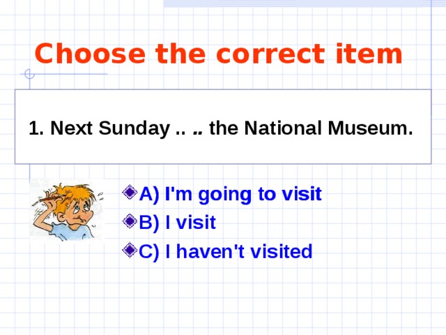 Choose the correct item 1. Next Sunday .. .. the National Museum.  A) I'm going to visit B) I visit C) I haven't visited A) I'm going to visit 