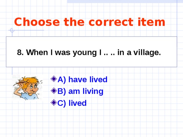 Choose the correct item 8. When I was young I .. .. in a village.   A) have lived B) am living C) lived  