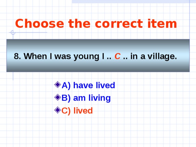 Choose the correct item 8. When I was young I .. C .. in a village.   A) have lived B) am living C) lived  