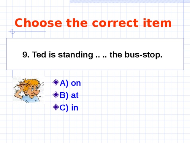 Choose the correct item 9. Ted is standing .. .. the bus-stop.   A) on  B) at C) in  