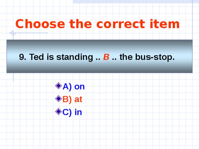 Choose the correct item 9. Ted is standing .. B  .. the bus-stop.   A) on  B) at C) in  