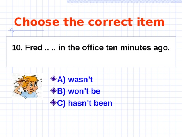 Choose the correct item 10. Fred .. .. in the office ten minutes ago.  A) wasn't  B) won't be C) hasn't been  