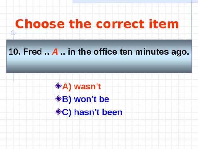 Choose the correct item 10. Fred .. A .. in the office ten minutes ago.  A) wasn't   B) won't be C) hasn't been  