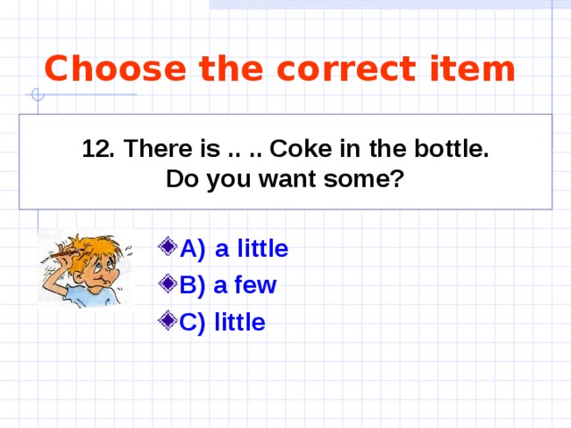 Choose the correct item 12. There is  .. .. Coke in the bottle. Do you want some? A)  a little   B) a few C) little   