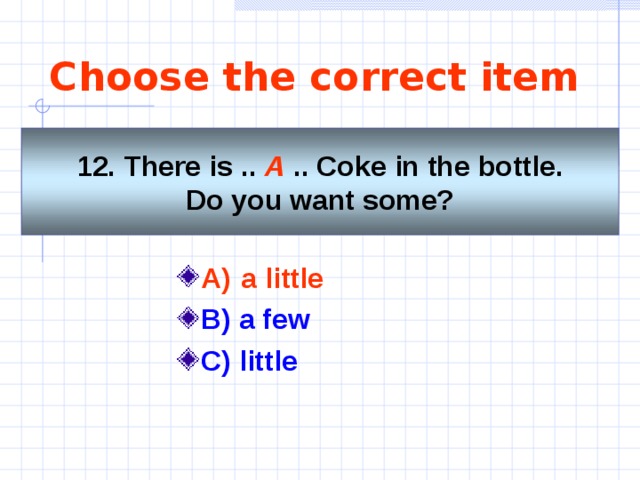 Choose the correct item 12. There is  .. A .. Coke in the bottle. Do you want some? A)  a little   B) a few C) little   