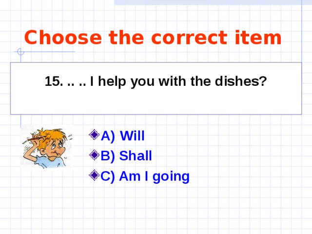 Choose the correct item 15. .. .. I help you with the dishes?  A)   Will   B) Shall C) Am I going     