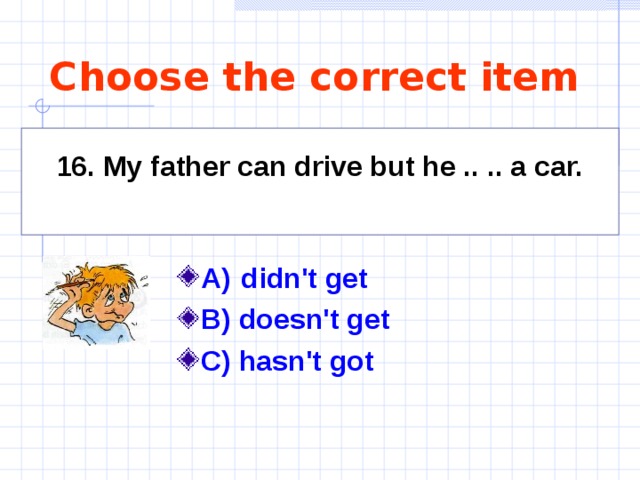 Choose the correct item 16. My father can drive but he .. .. a car.  A)   didn't get   B) doesn't get C) hasn't got   