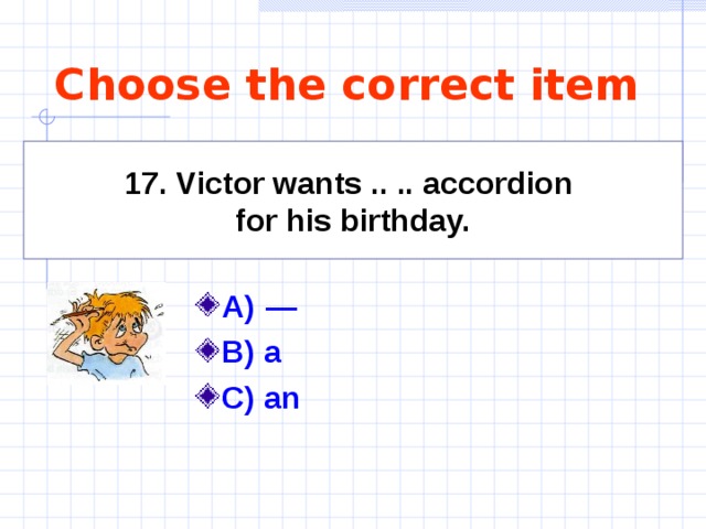 Choose the correct item 17. Victor wants .. .. accordion for his birthday. A)   —   B) a C) an   